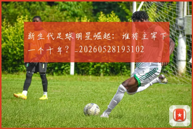 新生代足球明星崛起：谁将主宰下一个十年？_20260528193102