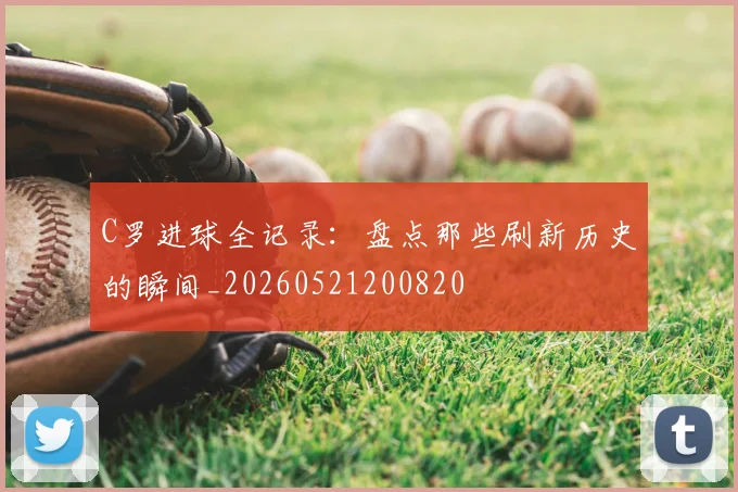 C罗进球全记录：盘点那些刷新历史的瞬间_20260521200820