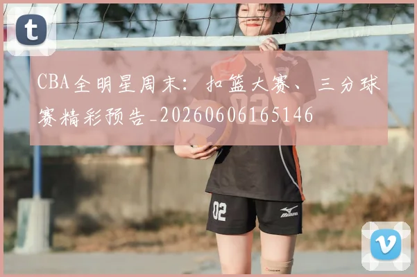 CBA全明星周末：扣篮大赛、三分球赛精彩预告_20260606165146
